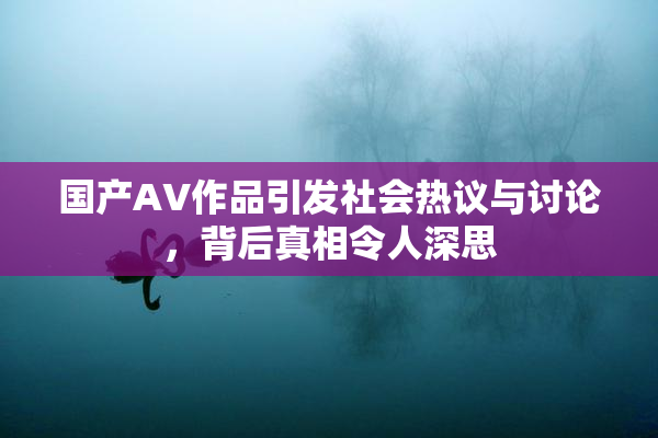 国产AV作品引发社会热议与讨论，背后真相令人深思