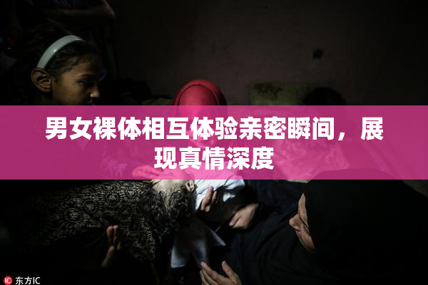 男女裸体相互体验亲密瞬间，展现真情深度