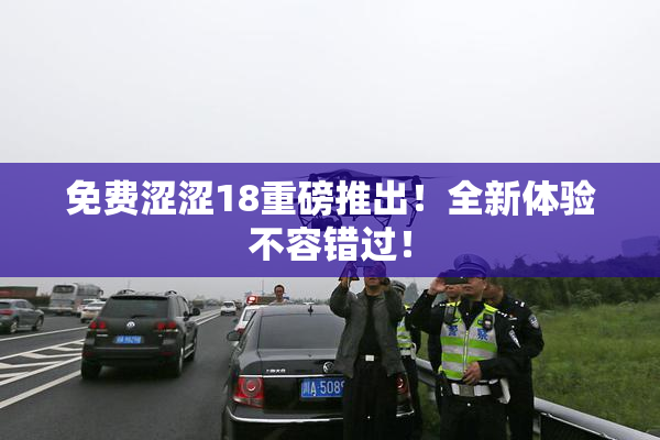 免费涩涩18重磅推出！全新体验不容错过！