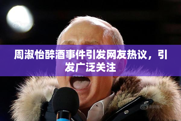 周淑怡醉酒事件引发网友热议，引发广泛关注