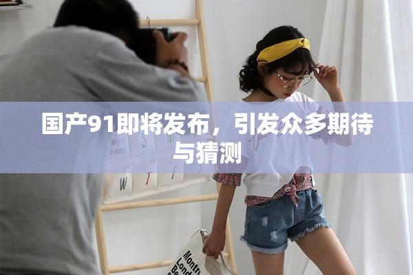 国产91即将发布，引发众多期待与猜测