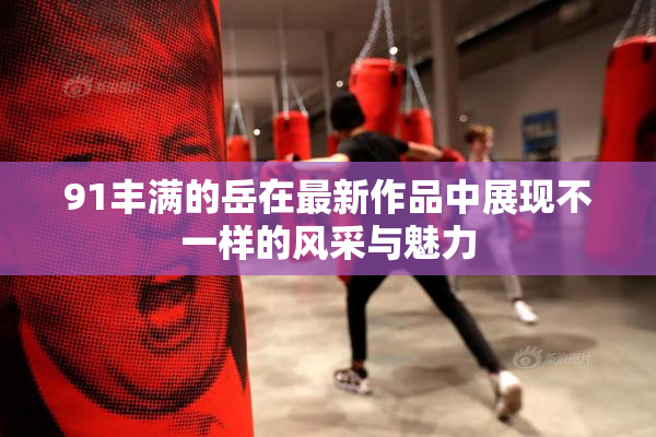 91丰满的岳在最新作品中展现不一样的风采与魅力