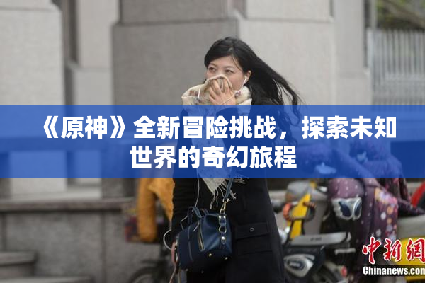 《原神》全新冒险挑战，探索未知世界的奇幻旅程