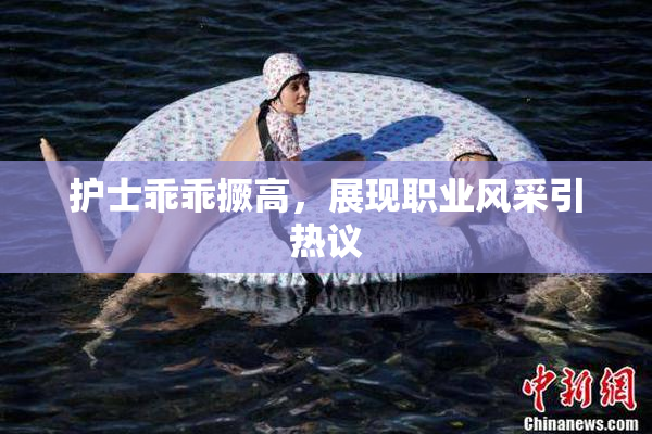 护士乖乖撅高，展现职业风采引热议