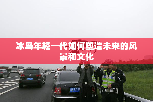 冰岛年轻一代如何塑造未来的风景和文化