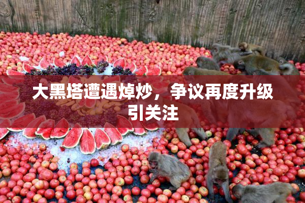大黑塔遭遇焯炒，争议再度升级引关注