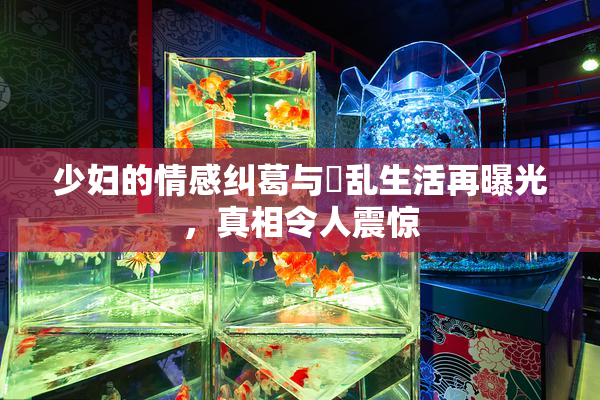 少妇的情感纠葛与婬乱生活再曝光，真相令人震惊
