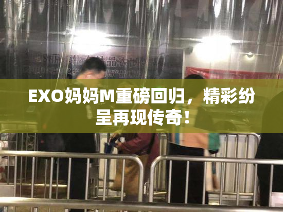 EXO妈妈M重磅回归，精彩纷呈再现传奇！