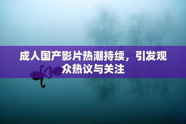 成人国产影片热潮持续，引发观众热议与关注