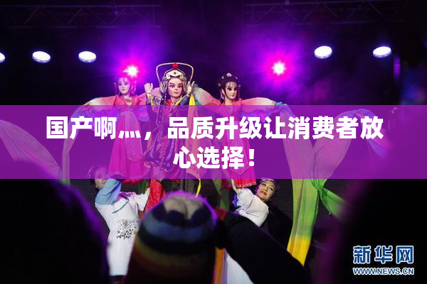 国产啊灬，品质升级让消费者放心选择！