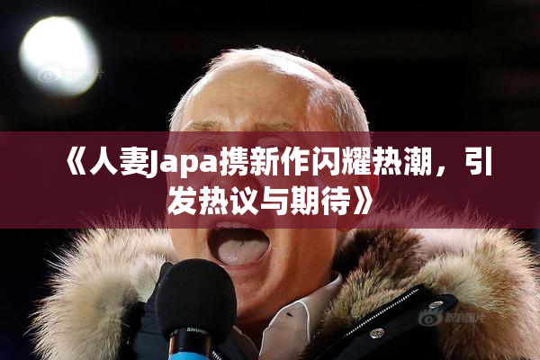 《人妻Japa携新作闪耀热潮，引发热议与期待》