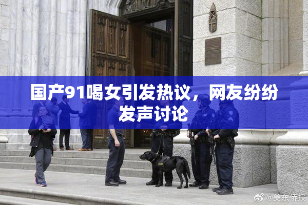 国产91喝女引发热议，网友纷纷发声讨论