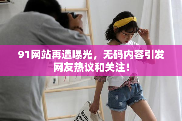 91网站再遭曝光，无码内容引发网友热议和关注！