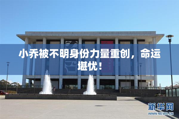 小乔被不明身份力量重创，命运堪忧！