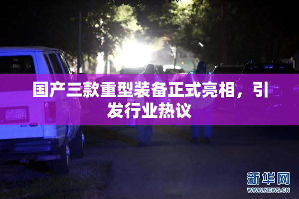 国产三款重型装备正式亮相，引发行业热议