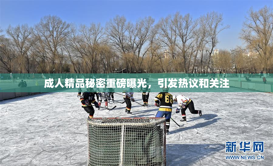 成人精品秘密重磅曝光，引发热议和关注