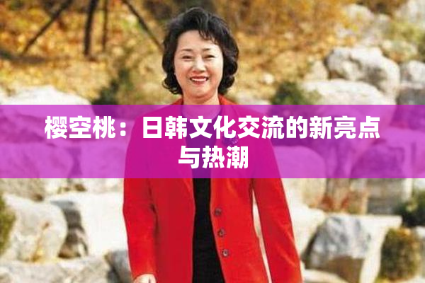 樱空桃：日韩文化交流的新亮点与热潮