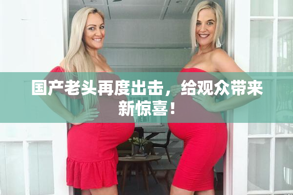 国产老头再度出击，给观众带来新惊喜！