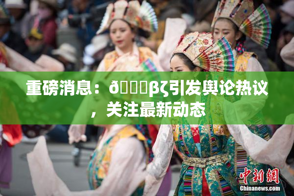 重磅消息：👙βζ引发舆论热议，关注最新动态