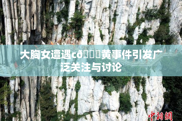 大胸女遭遇c🔞黄事件引发广泛关注与讨论