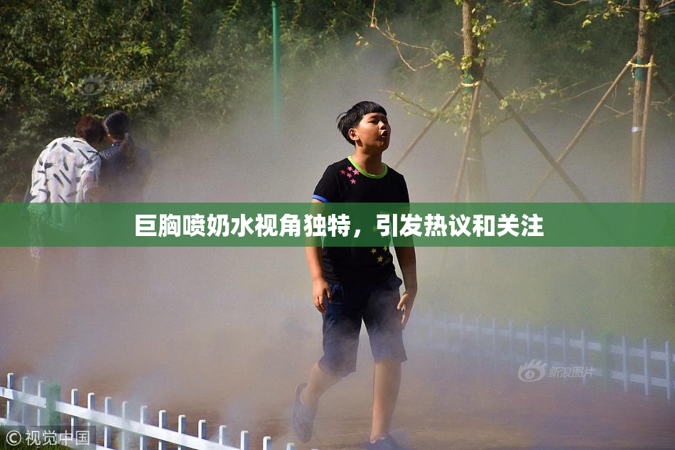 巨胸喷奶水视角独特，引发热议和关注
