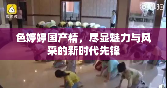 色婷婷国产精，尽显魅力与风采的新时代先锋