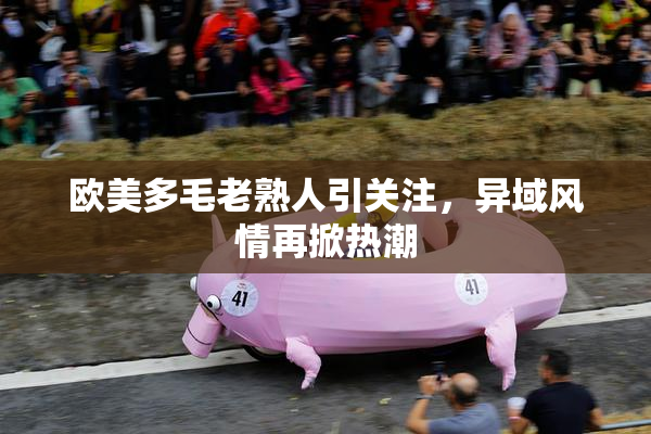 欧美多毛老熟人引关注，异域风情再掀热潮