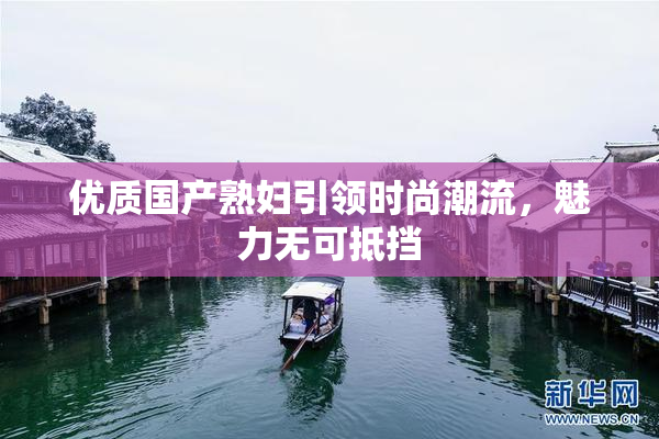 优质国产熟妇引领时尚潮流，魅力无可抵挡