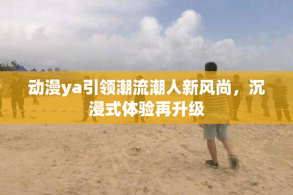 动漫ya引领潮流潮人新风尚，沉浸式体验再升级