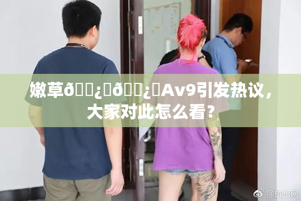 嫩草🌿‌🌿‌Av9引发热议，大家对此怎么看？