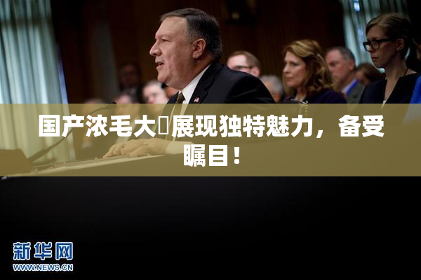 国产浓毛大泬展现独特魅力，备受瞩目！