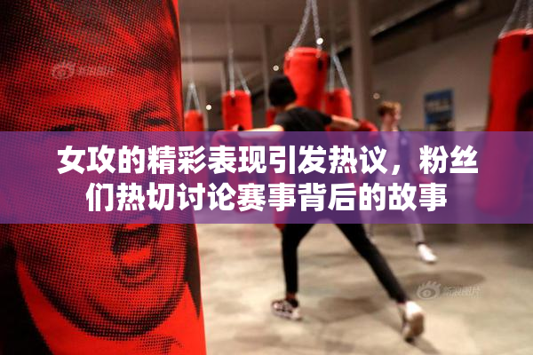 女攻的精彩表现引发热议，粉丝们热切讨论赛事背后的故事