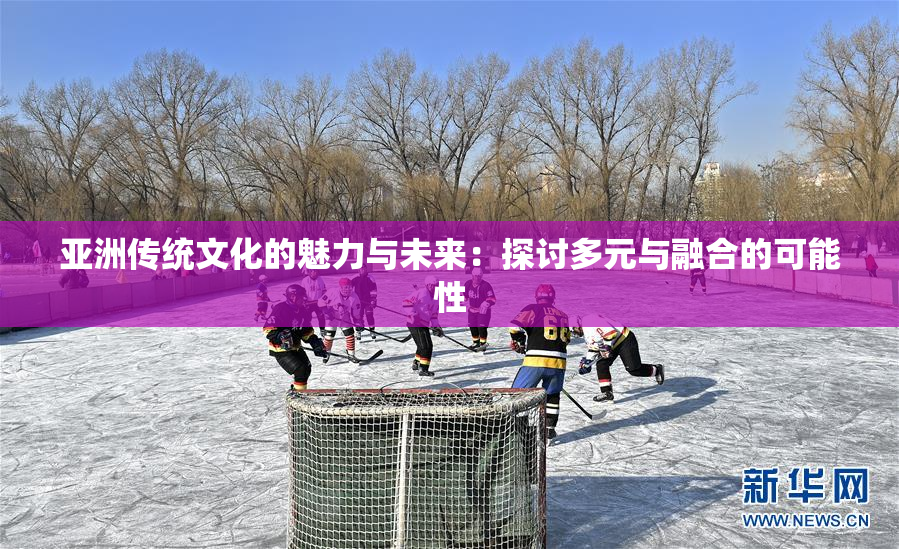 亚洲传统文化的魅力与未来：探讨多元与融合的可能性