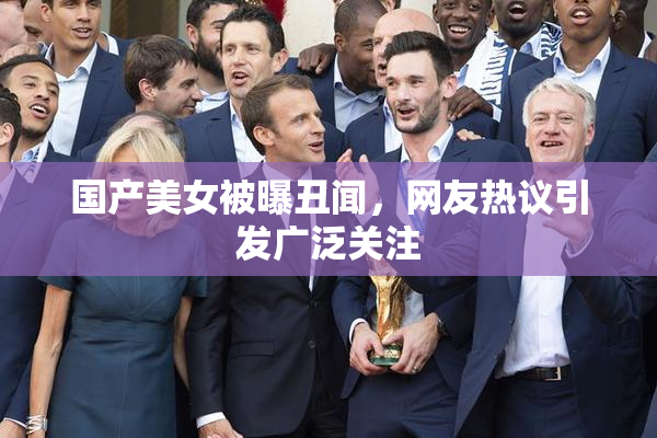 国产美女被曝丑闻，网友热议引发广泛关注
