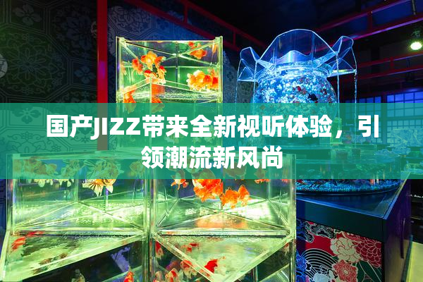国产JIZZ带来全新视听体验，引领潮流新风尚