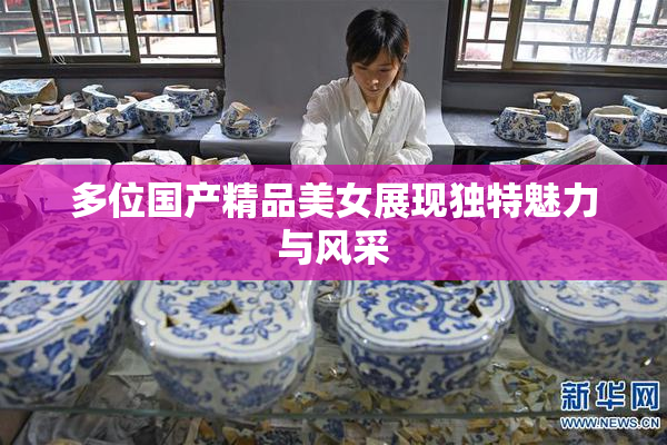 多位国产精品美女展现独特魅力与风采