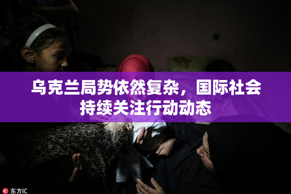 乌克兰局势依然复杂，国际社会持续关注行动动态
