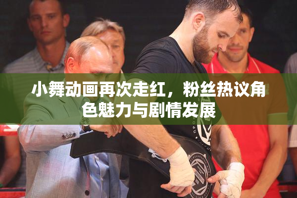 小舞动画再次走红，粉丝热议角色魅力与剧情发展