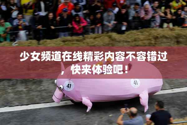少女频道在线精彩内容不容错过，快来体验吧！