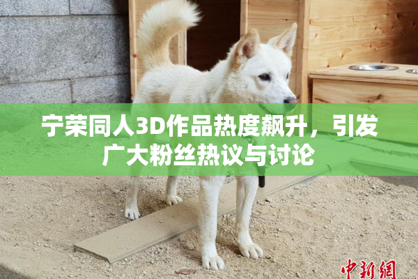 宁荣同人3D作品热度飙升，引发广大粉丝热议与讨论