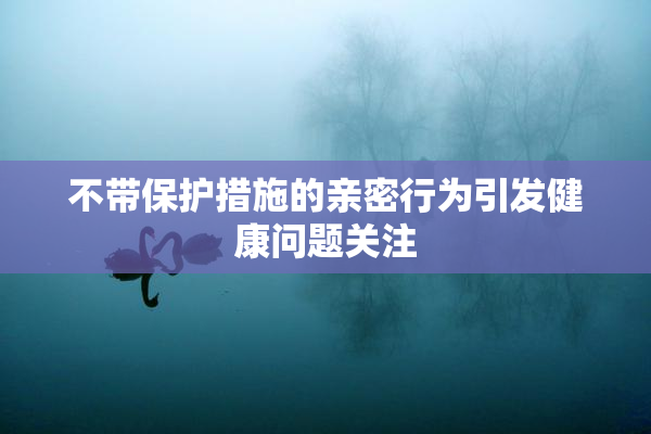 不带保护措施的亲密行为引发健康问题关注
