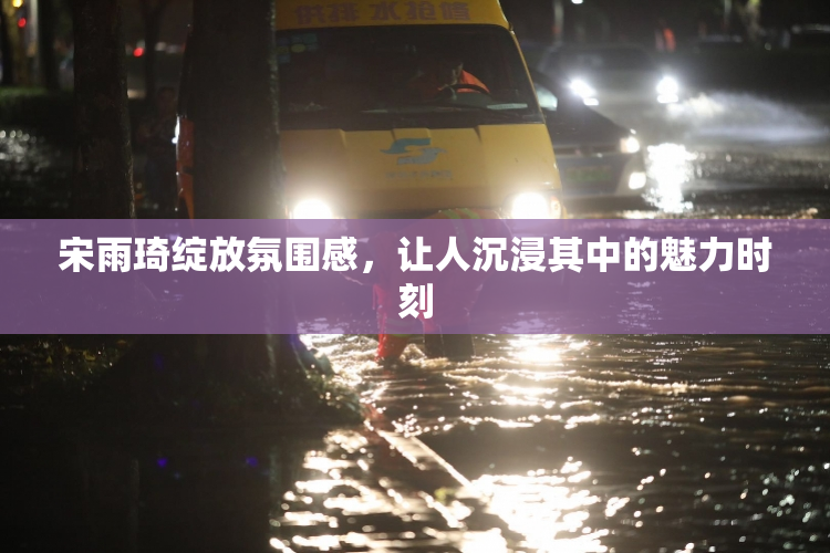 宋雨琦绽放氛围感，让人沉浸其中的魅力时刻