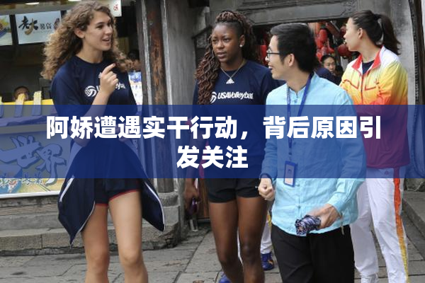 阿娇遭遇实干行动，背后原因引发关注