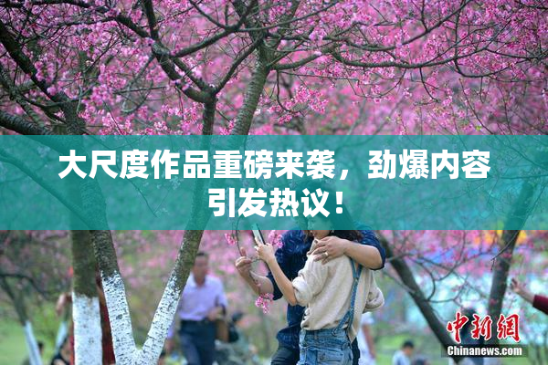 大尺度作品重磅来袭，劲爆内容引发热议！