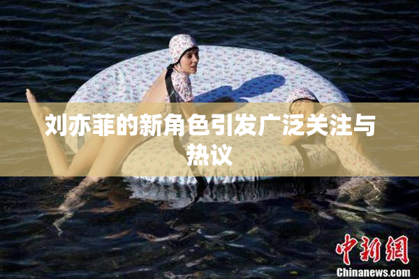 刘亦菲的新角色引发广泛关注与热议