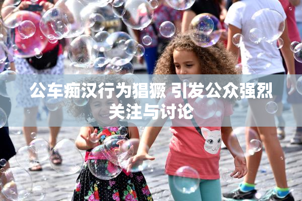 公车痴汉行为猖獗 引发公众强烈关注与讨论