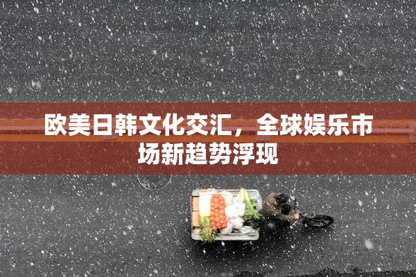欧美日韩文化交汇，全球娱乐市场新趋势浮现