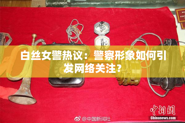 白丝女警热议：警察形象如何引发网络关注？