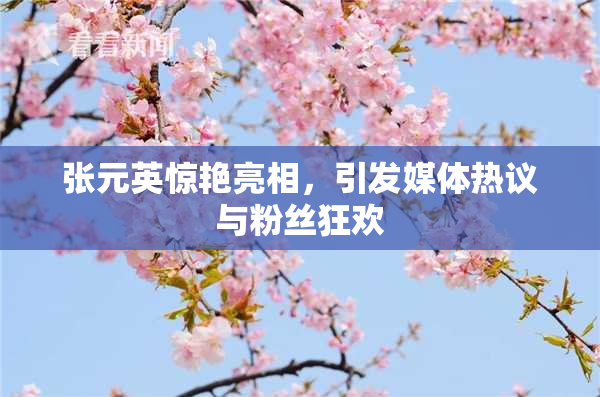 张元英惊艳亮相，引发媒体热议与粉丝狂欢