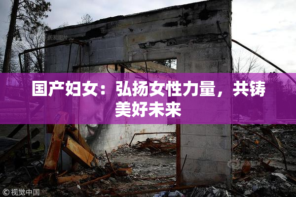 国产妇女：弘扬女性力量，共铸美好未来